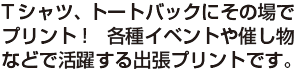 Tシャツ、トートバックにその場で
プリント!　各種イベントや催し物
などで活躍する出張プリントです。